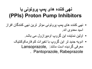 ‫یا‬ ‫پروتونی‬ ‫پمپ‬ ‫های‬ ‫کننده‬ ‫نهی‬
Proton Pump Inhibitors
(
PPIs
)
•
‫کنندگ‬ ‫نهی‬ ‫ترین‬ ‫مؤثر‬ ‫پروتونی‬ ‫پمپ‬ ‫های‬ ‫کننده‬ ‫نهی‬
‫افراز‬ ‫ان‬
‫اند‬ ‫معدوی‬ ‫اسید‬
.
•
‫باشد‬ ‫می‬ ‫اومپرازول‬ ‫گروپ‬ ‫این‬ ‫نماینده‬ ‫اولین‬
.
•
‫فارمکوکنت‬ ‫کم‬ ‫تغیرات‬ ‫با‬ ‫گروپ‬ ‫این‬ ‫تر‬ ‫جدید‬ ‫ادویه‬
‫یک‬
‫مانند‬ ‫است‬ ‫گردیده‬ ‫معرفی‬
:
Lansoprazole,
Pantoprazole, Rabeprazole
.
 