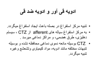 ‫قی‬ ‫ضد‬ ‫ادویه‬ ‫و‬ ‫آور‬ ‫قی‬ ‫ادویه‬
•
‫استفرا‬ ‫ایجاد‬ ‫باعث‬ ‫بصله‬ ‫در‬ ‫استفراغ‬ ‫مرکز‬ ‫تنبیه‬
‫میگردد‬ ‫غ‬
.
•
‫های‬ ‫سیاله‬ ‫استفراغ‬ ‫مرکز‬ ‫به‬
afferent
‫از‬
CTZ
‫سیستم‬ ،
‫میرسد‬ ‫دماغی‬ ‫مراکز‬ ‫و‬ ،‫هضمی‬ ‫طرق‬ ،‫دهلیزی‬
.
•
CTZ
‫بوسیل‬ ‫و‬ ‫نشده‬ ‫محافظه‬ ‫دماغی‬ ‫دموی‬ ‫مانعه‬ ‫بوسیله‬
‫ه‬
‫و‬ ‫وتشعشع‬ ‫کیمیاوی‬ ‫مواد‬ ،‫ادویه‬ ‫مانند‬ ‫مختلفه‬ ‫تنبهات‬
‫غیره‬
‫میگردد‬ ‫تنبیه‬
.
 