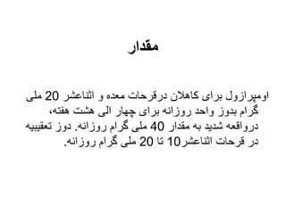 ‫مقدار‬
‫اثناعشر‬ ‫و‬ ‫معده‬ ‫درقرحات‬ ‫كاهالن‬ ‫برای‬ ‫اومپرازول‬
20
‫ملی‬
،‫هفته‬ ‫هشت‬ ‫الی‬ ‫چهار‬ ‫برای‬ ‫روزانه‬ ‫واحد‬ ‫بدوز‬ ‫گرام‬
‫مقدار‬ ‫به‬ ‫شدید‬ ‫درواقعه‬
40
‫روزانه‬ ‫گرام‬ ‫ملی‬
.
‫تعقیبیه‬ ‫دوز‬
‫اثناعشر‬ ‫قرحات‬ ‫در‬
10
‫تا‬
20
‫روزانه‬ ‫گرام‬ ‫ملی‬
.
 