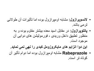 •
‫النسوپرازول‬
:
‫طوالن‬ ‫آن‬ ‫تأثیرات‬ ‫اما‬ ‫بوده‬ ‫اومپرازول‬ ‫مشابه‬
‫ی‬
‫باشد‬ ‫ترمی‬
.
•
‫پانتوپرازول‬
:
‫ب‬ ‫و‬ ‫بوده‬ ‫مقاوم‬ ‫بیشتر‬ ‫معده‬ ‫اسید‬ ‫مقابل‬ ‫در‬
‫ه‬
‫آن‬ ‫دوایی‬ ‫های‬ ‫فورمولیشن‬ ، ‫وریدی‬ ‫داخل‬ ‫تطبیق‬ ‫منظور‬
‫است‬ ‫موجود‬
.
‫نهی‬ ‫را‬ ‫کبدی‬ ‫مایکروزومل‬ ‫های‬ ‫انزایم‬ ‫دوا‬ ‫این‬
‫نمی‬
‫نماید‬
.
•
Rabeprazole
‫آن‬ ‫تأثیر‬ ‫دوام‬ ‫اما‬ ‫بوده‬ ‫اومپرازول‬ ‫مشابه‬
‫است‬ ‫تر‬ ‫کوتاه‬
.
 