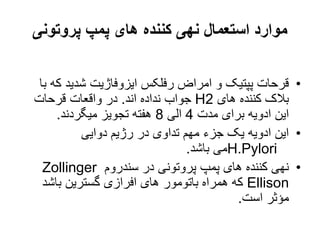 ‫پروتونی‬ ‫پمپ‬ ‫های‬ ‫کننده‬ ‫نهی‬ ‫استعمال‬ ‫موارد‬
•
‫ک‬ ‫شدید‬ ‫ایزوفاژیت‬ ‫رفلکس‬ ‫امراض‬ ‫و‬ ‫پپتیک‬ ‫قرحات‬
‫با‬ ‫ه‬
‫های‬ ‫کننده‬ ‫بالک‬
H2
‫اند‬ ‫نداده‬ ‫جواب‬
.
‫قرحات‬ ‫واقعات‬ ‫در‬
‫مدت‬ ‫برای‬ ‫ادویه‬ ‫این‬
4
‫الی‬
8
‫میگردند‬ ‫تجویز‬ ‫هفته‬
.
•
‫دوایی‬ ‫رژیم‬ ‫در‬ ‫تداوی‬ ‫مهم‬ ‫جزء‬ ‫یک‬ ‫ادویه‬ ‫این‬
H.Pylori
‫باشد‬ ‫می‬
.
•
‫سندروم‬ ‫در‬ ‫پروتونی‬ ‫پمپ‬ ‫های‬ ‫کننده‬ ‫نهی‬
Zollinger
Ellison
‫باشد‬ ‫گسترین‬ ‫افرازی‬ ‫های‬ ‫باتومور‬ ‫همراه‬ ‫که‬
‫است‬ ‫مؤثر‬
.
 