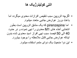 ‫ها‬ ‫کولینرژیک‬ ‫انتی‬
•
‫میگرد‬ ‫معدوی‬ ‫افرازات‬ ‫تنقیص‬ ‫سبب‬ ‫اتروپین‬ ‫اگرچه‬
‫اما‬ ‫د‬
‫میشود‬ ‫متعدد‬ ‫جانبی‬ ‫عوارض‬ ‫بروز‬ ‫باعث‬
.
•
‫اما‬
pirenzepine
‫بطور‬ ‫است‬ ‫اتروپین‬ ‫مشتق‬ ‫یک‬ ‫که‬
‫های‬ ‫آخذه‬ ‫انتخابی‬
M1
‫حدود‬ ‫در‬ ‫و‬ ‫نموده‬ ‫نهی‬ ‫را‬ ‫معدوی‬
40
‫الی‬
50
‫بد‬ ‫شده‬ ‫معدوی‬ ‫اسید‬ ‫افراز‬ ‫نهی‬ ‫سبب‬ ‫فیصد‬
‫ون‬
‫بیاورد‬ ‫بوجود‬ ‫را‬ ‫مالحظه‬ ‫قابل‬ ‫جانبی‬ ‫عوارض‬ ‫اینکه‬
.
•
‫میشود‬ ‫استفاده‬ ‫متمم‬ ‫دوای‬ ‫یک‬ ‫منحیث‬ ‫دوا‬ ‫این‬
.
 