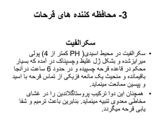 3
-
‫قرحات‬ ‫های‬ ‫کننده‬ ‫محافظه‬
‫سکرالفیت‬
•
‫اسیدی‬ ‫محیط‬ ‫در‬ ‫سکرالفیت‬
(
PH
‫از‬ ‫کمتر‬
4
)
‫پولی‬
‫بس‬ ‫که‬ ‫آمده‬ ‫در‬ ‫وچسپناک‬ ‫غلیظ‬ ‫ژل‬ ‫بشکل‬ ‫و‬ ‫میرایزشده‬
‫یار‬
‫حدود‬ ‫در‬ ‫و‬ ‫چسپیده‬ ‫قرحه‬ ‫قاعده‬ ‫در‬ ‫محکم‬
6
‫درآنجا‬ ‫ساعت‬
‫ب‬ ‫قرحه‬ ‫تماس‬ ‫از‬ ‫فزیکی‬ ‫مانعه‬ ‫یک‬ ‫منحیث‬ ‫و‬ ‫باقیمانده‬
‫اسید‬ ‫ا‬
‫مینماید‬ ‫ممانعت‬ ‫پپسین‬ ‫و‬
.
•
‫غشای‬ ‫در‬ ‫را‬ ‫پروستاگالندین‬ ‫ترکیب‬ ‫دوا‬ ‫این‬ ‫همچنان‬
‫مینماید‬ ‫تنبیه‬ ‫معدوی‬ ‫مخاطی‬
.
‫و‬ ‫ترمیم‬ ‫باعث‬ ‫بنابرین‬
‫شفا‬
‫میگردد‬ ‫قرحه‬ ‫یابی‬
.
 