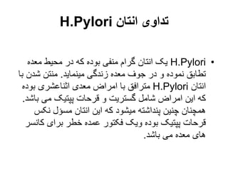 ‫انتان‬ ‫تداوی‬
H.Pylori
•
H.Pylori
‫معده‬ ‫محیط‬ ‫در‬ ‫که‬ ‫بوده‬ ‫منفی‬ ‫گرام‬ ‫انتان‬ ‫یک‬
‫مینماید‬ ‫زندگی‬ ‫معده‬ ‫جوف‬ ‫در‬ ‫و‬ ‫نموده‬ ‫تطابق‬
.
‫شدن‬ ‫منتن‬
‫با‬
‫انتان‬
H.Pylori
‫بوده‬ ‫اثناعشری‬ ‫معدی‬ ‫امراض‬ ‫با‬ ‫مترافق‬
‫ب‬ ‫می‬ ‫پپتیک‬ ‫قرحات‬ ‫و‬ ‫گستریت‬ ‫شامل‬ ‫امراض‬ ‫این‬ ‫که‬
‫اشد‬
.
‫نکس‬ ‫مسؤل‬ ‫انتان‬ ‫این‬ ‫که‬ ‫میشود‬ ‫پنداشته‬ ‫چنین‬ ‫همچنان‬
‫کا‬ ‫برای‬ ‫خطر‬ ‫عمده‬ ‫فکتور‬ ‫ویک‬ ‫بوده‬ ‫پپتیک‬ ‫قرحات‬
‫نسر‬
‫باشد‬ ‫می‬ ‫معده‬ ‫های‬
.
 