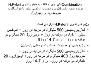 Combination
‫تداوی‬ ‫منظور‬ ‫به‬ ‫مختلف‬ ‫دوایی‬ ‫های‬
H.Pylori
‫است‬ ‫موجود‬
.
‫تتراس‬ ‫یا‬ ‫سیلین‬ ‫اموکسی‬ ،‫کالریترومایسین‬ ‫مانند‬
،‫یکلین‬
‫اومپرازول‬ ‫و‬ ‫مترونیدازول‬
.
‫تداوی‬ ‫های‬ ‫رژیم‬
H.Pylori
‫است‬ ‫ذیل‬ ‫قرار‬
:
•
‫کالریترومایسین‬
500
‫روز‬ ‫در‬ ‫مرتبه‬ ‫دو‬ ‫ملیگرام‬
+
‫اموکسی‬
‫سیلین‬
1
‫روز‬ ‫در‬ ‫مرتبه‬ ‫دو‬ ‫گرام‬
+
‫اومپرازول‬
20
‫دو‬ ‫ملیگرام‬
‫روز‬ ‫در‬ ‫مرتبه‬
–
‫برای‬
7
-
14
‫روز‬
6
•
‫درمقابل‬ ‫حساسیت‬ ‫صورت‬ ‫در‬ ‫بدیل‬ ‫رژیم‬
‫پنیسیلین‬
:
•
‫کالریترومایسین‬
500
‫روز‬ ‫در‬ ‫مرتبه‬ ‫دو‬ ‫ملیگرام‬
+
‫مترونیدازول‬
400
‫روز‬ ‫در‬ ‫مرتبه‬ ‫دو‬ ‫ملیگرام‬
+
‫اومپرازول‬
20
‫روز‬ ‫در‬ ‫مرتبه‬ ‫دو‬ ‫ملیگرام‬
-
‫برای‬
7
-
14
‫روز‬
.
 