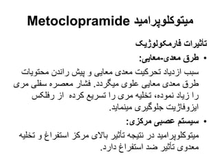 ‫میتوکلوپرامید‬
Metoclopramide
‫فارمکولوژیک‬ ‫تأثیرات‬
•
‫معدی‬ ‫طرق‬
-
‫معایی‬
:
‫محتو‬ ‫راندن‬ ‫پیش‬ ‫و‬ ‫معایی‬ ‫معدی‬ ‫تحرکیت‬ ‫ازدیاد‬ ‫سبب‬
‫یات‬
‫میگردد‬ ‫علوی‬ ‫معایی‬ ‫معدی‬ ‫طرق‬
.
‫م‬ ‫سفلی‬ ‫معصره‬ ‫فشار‬
‫ری‬
‫رفلکس‬ ‫از‬ ‫کرده‬ ‫تسریع‬ ‫را‬ ‫مری‬ ‫تخلیه‬ ،‫نموده‬ ‫زیاد‬ ‫را‬
‫مینماید‬ ‫جلوگیری‬ ‫ایزوفاژیت‬
.
•
‫مرکزی‬ ‫عصبی‬ ‫سیستم‬
:
‫استف‬ ‫مرکز‬ ‫باالی‬ ‫تأثیر‬ ‫نتیجه‬ ‫در‬ ‫میتوکلوپرامید‬
‫تخلیه‬ ‫و‬ ‫راغ‬
‫دارد‬ ‫استفراغ‬ ‫ضد‬ ‫تأثیر‬ ‫معدوی‬
.
 