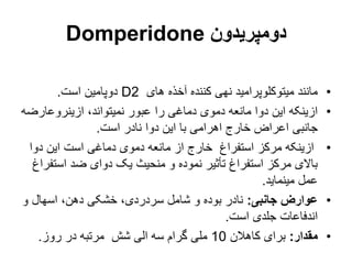 ‫دومپریدون‬
Domperidone
•
‫های‬ ‫آخذه‬ ‫کننده‬ ‫نهی‬ ‫میتوکلوپرامید‬ ‫مانند‬
D2
‫است‬ ‫دوپامین‬
.
•
‫ازینروعارض‬ ،‫نمیتواند‬ ‫عبور‬ ‫را‬ ‫دماغی‬ ‫دموی‬ ‫مانعه‬ ‫دوا‬ ‫این‬ ‫ازینکه‬
‫ه‬
‫است‬ ‫نادر‬ ‫دوا‬ ‫این‬ ‫با‬ ‫اهرامی‬ ‫خارج‬ ‫اعراض‬ ‫جانبی‬
.
•
‫دوا‬ ‫این‬ ‫است‬ ‫دماغی‬ ‫دموی‬ ‫مانعه‬ ‫از‬ ‫خارج‬ ‫استفراغ‬ ‫مرکز‬ ‫ازینکه‬
‫است‬ ‫ضد‬ ‫دوای‬ ‫یک‬ ‫منحیث‬ ‫و‬ ‫نموده‬ ‫تأثیر‬ ‫استفراغ‬ ‫مرکز‬ ‫باالی‬
‫فراغ‬
‫مینماید‬ ‫عمل‬
.
•
‫جانبی‬ ‫عوارض‬
:
‫و‬ ‫اسهال‬ ،‫دهن‬ ‫خشکی‬ ،‫سردردی‬ ‫شامل‬ ‫و‬ ‫بوده‬ ‫نادر‬
‫است‬ ‫جلدی‬ ‫اندفاعات‬
.
•
‫مقدار‬
:
‫كاهالن‬ ‫برای‬
10
‫روز‬ ‫در‬ ‫مرتبه‬ ‫شش‬ ‫الی‬ ‫سه‬ ‫گرام‬ ‫ملی‬
.
 