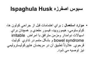 ‫اصفرزه‬ ‫سبوس‬
Ispaghula Husk
•
‫استعمال‬ ‫موارد‬
:
،‫ها‬ ‫کولون‬ ‫جراحي‬ ‫از‬ ‫قبل‬ ‫اهتمامات‬ ‫براي‬
‫برا‬ ‫همچنان‬ ‫و‬ ‫مقعدي‬ ‫فیسور‬ ،‫هیمورویید‬ ،‫کولوستومي‬
‫ي‬
‫امراض‬ ‫با‬ ‫مترافق‬ ‫ومزمن‬ ‫دوامدار‬ ‫اسهاالت‬
irritable
bowel syndrome
‫کولیت‬ ‫تداوي‬ ‫در‬ ‫متمم‬ ‫بشکل‬ ‫و‬
‫قرحوي‬
.
‫هایپرکولیس‬ ‫مریضان‬ ‫در‬ ‫آن‬ ‫تطبیق‬ ٌ‫ا‬‫عالوت‬
‫ترولیمي‬
‫شود‬ ‫مي‬ ‫توصیه‬ ‫نیز‬
.
 