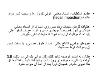 •
‫استطباب‬ ‫مضاد‬
:
‫مو‬ ‫شدن‬ ‫سخت‬ ‫و‬ ‫ها‬ ‫کولون‬ ‫اتوني‬ ،‫معایي‬ ‫انسداد‬
‫اد‬
‫غائطه‬
(
fecal impaction
)
•
‫احتیاط‬
:
‫معایي‬ ‫انسداد‬ ‫از‬ ‫تا‬ ‫است‬ ‫ضروري‬ ‫زیاد‬ ‫مایعات‬ ‫گرفتن‬
‫عق‬ ‫تأخر‬ ‫مصاب‬ ‫افراد‬ ‫و‬ ‫مسن‬ ‫مریضان‬ ٌ‫ا‬‫خصوص‬ ‫شود‬ ‫جلوگیري‬
‫لي‬
‫بگیرند‬ ‫کافي‬ ‫مایعات‬ ‫تا‬ ‫شوند‬ ‫قرارداده‬ ‫مراقبت‬ ‫تحت‬ ‫باید‬
.
•
‫جانبي‬ ‫عوارض‬
:
‫ش‬ ‫سخت‬ ‫یا‬ ‫و‬ ‫هضمي‬ ‫طرق‬ ‫انسداد‬ ،‫بطني‬ ‫انتفاخ‬
‫دن‬
‫حساسیت‬ ‫فرط‬ ‫وحوادث‬ ‫آن‬
•
‫مقدار‬
:
‫پ‬ ‫دو‬ ‫الي‬ ‫یك‬ ‫دوایي‬ ‫گان‬ ‫کننده‬ ‫تولید‬ ‫توصیه‬ ‫اساس‬ ‫به‬
‫اكت‬
3.5
‫شود‬ ‫اخذ‬ ‫یکجا‬ ‫آب‬ ‫با‬ ‫روز‬ ‫در‬ ‫مرتبه‬ ‫سه‬ ‫الي‬ ‫یك‬ ‫گرامه‬
.
‫ب‬ ٌ‫ا‬‫دفعت‬
‫از‬ ‫عد‬
‫نشود‬ ‫خواب‬ ‫آن‬ ‫اخذ‬ ‫از‬ ‫بعد‬ ٌ‫ا‬‫فور‬ ‫همچنان‬ ‫نشودو‬ ‫تجویز‬ ‫غذا‬
.
 