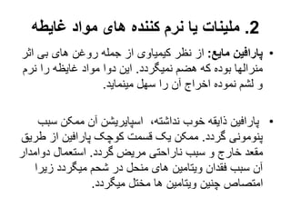 2
.
‫غایطه‬ ‫مواد‬ ‫های‬ ‫کننده‬ ‫نرم‬ ‫یا‬ ‫ملینات‬
•
‫مایع‬ ‫پارافین‬
:
‫اث‬ ‫بی‬ ‫های‬ ‫روغن‬ ‫جمله‬ ‫از‬ ‫کیمیاوی‬ ‫نظر‬ ‫از‬
‫ر‬
‫نمیگردد‬ ‫هضم‬ ‫که‬ ‫بوده‬ ‫منرالها‬
.
‫نرم‬ ‫را‬ ‫غایظه‬ ‫مواد‬ ‫دوا‬ ‫این‬
‫مینماید‬ ‫سهل‬ ‫را‬ ‫آن‬ ‫اخراج‬ ‫نموده‬ ‫لشم‬ ‫و‬
.
•
‫س‬ ‫ممکن‬ ‫آن‬ ‫اسپایریشن‬ ،‫نداشته‬ ‫خوب‬ ‫ذایقه‬ ‫پارافین‬
‫بب‬
‫گردد‬ ‫پنومونی‬
.
‫ط‬ ‫از‬ ‫پارافین‬ ‫کوچک‬ ‫قسمت‬ ‫یک‬ ‫ممکن‬
‫ریق‬
‫گردد‬ ‫مریض‬ ‫ناراحتی‬ ‫سبب‬ ‫و‬ ‫خارج‬ ‫مقعد‬
.
‫دوامد‬ ‫استعمال‬
‫ار‬
‫زیر‬ ‫میگردد‬ ‫شحم‬ ‫در‬ ‫منحل‬ ‫های‬ ‫ویتامین‬ ‫فقدان‬ ‫سبب‬ ‫آن‬
‫ا‬
‫میگردد‬ ‫مختل‬ ‫ها‬ ‫ویتامین‬ ‫چنین‬ ‫امتصاص‬
.
 