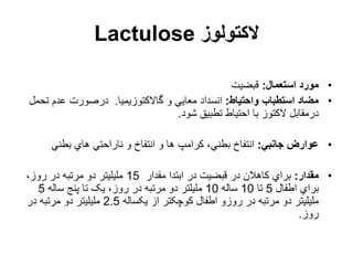 ‫الکتولوز‬
Lactulose
•
‫استعمال‬ ‫مورد‬
:
‫قبضیت‬
•
‫واحتیاط‬ ‫استطباب‬ ‫مضاد‬
:
‫گاالکتوزیمیا‬ ‫و‬ ‫معایي‬ ‫انسداد‬
.
‫ت‬ ‫عدم‬ ‫درصورت‬
‫حمل‬
‫شود‬ ‫تطبیق‬ ‫احتیاط‬ ‫با‬ ‫الکتوز‬ ‫درمقابل‬
.
•
‫جانبي‬ ‫عوارض‬
:
‫بطني‬ ‫هاي‬ ‫ناراحتي‬ ‫و‬ ‫انتفاخ‬ ‫و‬ ‫ها‬ ‫کرامپ‬ ،‫بطني‬ ‫انتفاخ‬
•
‫مقدار‬
:
‫مقدار‬ ‫ابتدا‬ ‫در‬ ‫قبضیت‬ ‫در‬ ‫کاهالن‬ ‫براي‬
15
،‫روز‬ ‫در‬ ‫مرتبه‬ ‫دو‬ ‫ملیلیتر‬
‫اطفال‬ ‫براي‬
5
‫تا‬
10
‫ساله‬
10
‫ساله‬ ‫پنج‬ ‫تا‬ ‫یک‬ ،‫روز‬ ‫در‬ ‫مرتبه‬ ‫دو‬ ‫ملیلتر‬
5
‫یکساله‬ ‫از‬ ‫کوچکتر‬ ‫اطفال‬ ‫روزو‬ ‫در‬ ‫مرتبه‬ ‫دو‬ ‫ملیلیتر‬
2.5
‫در‬ ‫مرتبه‬ ‫دو‬ ‫ملیلیتر‬
‫روز‬
.
 