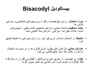‫بیساکودیل‬
Bisacodyl
•
‫استعمال‬ ‫مورد‬
:
‫و‬ ‫تشخیصي‬ ‫پروسیجرهاي‬ ‫از‬ ‫قبل‬ ‫و‬ ‫قبضیت‬ ‫رفع‬ ‫براي‬
‫جراحي‬
‫ها‬ ‫کولون‬
•
‫استطباب‬ ‫مضاد‬
:
‫ناشد‬ ‫تشخیص‬ ‫اعراض‬ ،‫معایي‬ ‫انسداد‬
‫ه‬
‫دیهایدری‬ ، ‫بطني‬
‫شن‬
‫امعأ‬ ‫التهابي‬ ‫حاد‬ ‫امراض‬ ، ‫جراحي‬ ‫د‬ ‫حا‬ ‫بطن‬ ‫حاالت‬ ،‫شدید‬
.
•
‫احتیاط‬
:
‫شود‬ ‫پرهیز‬ ‫آن‬ ‫دوامدار‬ ‫استعمال‬ ‫از‬
.
‫تط‬ ‫احتیاط‬ ‫به‬ ‫شیردهي‬ ‫زمان‬ ‫در‬
‫بیق‬
‫شود‬
.
•
‫جانبي‬ ‫عوارض‬
:
‫استعم‬ ‫صورت‬ ‫در‬ ‫و‬ ،‫ها‬ ‫کولون‬ ‫اتونی‬ ،‫بطني‬ ‫هاي‬ ‫ناراحتي‬
‫ال‬
‫شود‬ ‫مي‬ ‫هایپوکالیمي‬ ‫سبب‬ ‫بلند‬ ‫مقدار‬ ‫و‬ ‫دوامدار‬
•
‫مقدار‬
:
‫قبضیت‬ ‫در‬
:
‫ساله‬ ‫ده‬ ‫از‬ ‫بزرگتر‬ ‫اطفال‬ ‫و‬ ‫کاهل‬ ‫براي‬ ‫دهن‬ ‫طریق‬ ‫از‬
5
‫تا‬
10
‫گردد‬ ‫تجویز‬ ‫کمتر‬ ‫باید‬ ‫ابتدایي‬ ‫دوز‬ ،‫شب‬ ‫طرف‬ ‫از‬ ‫ملیگرام‬
.
 