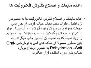 ‫ها‬ ‫الکترولیت‬ ‫تشوش‬ ‫اصالح‬ ‫و‬ ‫مایعات‬ ‫اعاده‬
•
‫خصوص‬ ‫به‬ ‫ها‬ ‫الکترولیت‬ ‫تشوش‬ ‫اصالح‬ ‫و‬ ‫مایعات‬ ‫اعاده‬
‫گردد‬ ‫حیات‬ ‫نجات‬ ‫سبب‬ ‫میتواند‬ ‫اطفال‬ ‫نزد‬
.
‫فمی‬ ‫جاع‬ ‫ار‬
‫بسیار‬ ‫آب‬ ‫و‬ ،‫گلوکوز‬ ،‫کلوراید‬ ‫سودیم‬ ‫با‬ ‫همراه‬ ‫مایعات‬
‫مؤثر‬
‫است‬
.
‫س‬ ‫جذب‬ ‫سیترات‬ ‫سودیم‬ ‫و‬ ‫گلوکوز‬ ‫الیوم‬ ‫ناحیه‬ ‫در‬
‫ودیم‬
‫میگردد‬ ‫جذب‬ ‫نیز‬ ‫آب‬ ‫آن‬ ‫تعقیب‬ ‫به‬ ‫که‬ ‫نموده‬ ‫زیاد‬ ‫را‬
.
‫ک‬
‫ه‬
‫او‬ ‫یا‬ ‫فمی‬ ‫های‬ ‫نمک‬ ‫از‬ ً‫ال‬‫معمو‬ ‫منظور‬ ‫بدین‬
-
‫آر‬
-
‫اس‬
Oral-
Rehydration –Salt
‫دوباره‬ ‫ارجاع‬ ‫منظور‬ ‫به‬
‫میگیرد‬ ‫قرار‬ ‫استفاده‬ ‫مورد‬ ‫دیهایدریشن‬
.
 
