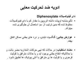 ‫معایی‬ ‫تحرکیت‬ ‫ضد‬ ‫ادویه‬
‫فینوکسیالت‬ ‫دای‬
Diphenoxylate
•
‫فین‬ ‫دای‬ ‫با‬ ‫کم‬ ‫مقدار‬ ‫با‬ ‫اتروپین‬ ‫داشته‬ ‫اوپیات‬ ‫تأثیرمشابه‬
‫وکسیالت‬
‫شده‬ ‫جلوگیری‬ ‫آن‬ ‫استعمال‬ ‫سؤ‬ ‫از‬ ‫ترتیب‬ ‫بدین‬ ‫که‬ ‫شده‬ ‫مخلوط‬
‫میتواند‬
.
•
‫جانبی‬ ‫عوارض‬
:
‫اتفاق‬ ‫ممکن‬ ‫بطنی‬ ‫های‬ ‫درد‬ ‫و‬ ،‫دلبدی‬ ‫گنگسیت‬
‫بیفتد‬
.
•
‫استطباب‬ ‫مضاد‬
:
‫باشد‬ ‫مضر‬ ‫اشتداریه‬ ‫حرکات‬ ‫نهی‬ ‫که‬ ‫حاالت‬ ‫در‬
،
‫و‬
‫ک‬ ‫با‬ ‫مترافق‬ ‫حاالت‬ ‫یا‬ ‫و‬ ‫آید‬ ‫بوجود‬ ‫بطنی‬ ‫انتفاخ‬ ‫حاالتیکه‬ ‫یا‬
‫ولیت‬
‫تطبیق‬ ‫ها‬ ‫بیوتیک‬ ‫آنتی‬ ‫با‬ ‫مترافق‬ ‫ی‬ ‫ها‬ ‫کولیت‬ ‫یا‬ ‫و‬ ‫قرحوی‬
‫نشود‬
.
 