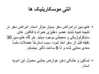 ‫ها‬ ‫موسکارینیک‬ ‫انتی‬
•
‫است‬ ‫مؤثر‬ ‫بسیار‬ ‫سفر‬ ‫درامراض‬ ‫هایوسین‬
.
‫سف‬ ‫امراض‬
‫در‬ ‫ر‬
‫های‬ ‫فکتور‬ ‫با‬ ‫همراه‬ ‫دهلیزی‬ ‫عضو‬ ‫شدید‬ ‫تنبیه‬ ‫نتیجه‬
‫میاید‬ ‫بوجود‬ ‫محیطی‬ ‫و‬ ‫سایکولوژیکی‬
.
‫هایوسی‬ ‫گاه‬ ‫هر‬
‫ن‬
30
‫مل‬ ‫عضالت‬ ‫استرخأ‬ ‫سبب‬ ،‫شود‬ ‫اخذ‬ ‫سفر‬ ‫از‬ ‫قبل‬ ‫دقیقه‬
‫سأ‬
‫تا‬ ‫و‬ ‫شده‬ ‫معایی‬ ‫معدی‬
6
‫مینماید‬ ‫تأثیر‬ ‫ساعت‬
.
•
‫ادویه‬ ‫این‬ ‫معمول‬ ‫جانبی‬ ‫عوارض‬ ‫دهن‬ ‫خشکی‬ ‫و‬ ‫تسکین‬
‫است‬
.
 