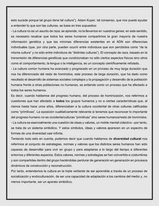 esto sucede porque tal grupo tiene tal cultura”). Adam Kuper, tal consenso, que nos puede ayudar
a entender lo que son las culturas, se basa en tres supuestos:
- La cultura no es un asunto de raza; se aprende, no la llevamos en nuestros genes; en este sentido,
es necesario recalcar que todos los seres humanos compartimos la gran mayoría de nuestra
información genética y que las mínimas diferencias existentes en el ADN son diferencias
individuales (que, por otra parte, pueden ocurrir entre individuos que son percibidos como “de la
misma cultura” y no sólo entre individuos de “distintas culturas”). El concepto de raza, basado en la
transmisión de diferencias genéticas que condicionaban no sólo ciertos aspectos físicos sino otros
como el comportamiento, la lengua o la inteligencia, es un concepto científicamente refutado.
- La cultura común humana ha avanzado y progresado en un proceso de muy larga duración que
nos ha diferenciado del resto de homínidos; este proceso de larga duración, que ha dado como
resultado el desarrollo de sistemas sociales complejos y la propagación y desarrollo de la población
humana frente a otras poblaciones no humanas, se entiende como un proceso que ha afectado a
todos los seres humanos.
Es decir, cuando hablamos del progreso humano, del proceso de hominización, nos referimos a
cuestiones que han afectado a todos los grupos humanos y no a ciertas características que, al
menos hasta hace unos años, diferenciaban a la cultura occidental de otras culturas calificadas
como “primitivas”. La oposición cualitativamente relevante si tenemos que reconocer lo importante
del progreso humano no es occidente/culturas “primitivas” sino seres humanos/resto de homínidos.
- La cultura es esencialmente una cuestión de ideas y valores, un molde mental colectivo –por tanto,
se trata de un sistema simbólico. Y estos símbolos, ideas y valores aparecen en un espectro de
formas de una diversidad casi infinita.
Teniendo todo esto en cuenta, podemos decir que cuando hablamos de diversidad cultural nos
referimos al conjunto de estrategias, normas y valores que los distintos seres humanos han sido
capaces de desarrollar para vivir en grupo y para adaptarse a lo largo del tiempo a diferentes
entornos y diferentes espacios. Estos valores, normas y estrategias se han convertido e costumbres
y son compartidas dentro del grupo haciéndolas perdurar de generación en generación en procesos
dinámicos de construcción y reconstrucción.
Por tanto, entendemos la cultura en la triple vertiente de ser aprendida a través de un proceso de
socialización y endoculturación, de ser una capacidad de adaptación a los cambios del medio y, no
menos importante, ser un aparato simbólico.
 
