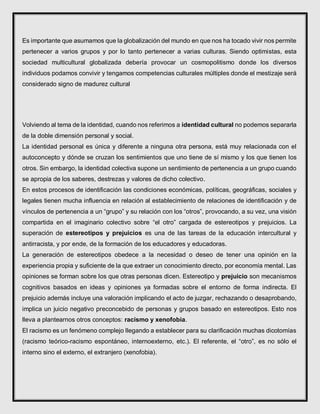 Es importante que asumamos que la globalización del mundo en que nos ha tocado vivir nos permite
pertenecer a varios grupos y por lo tanto pertenecer a varias culturas. Siendo optimistas, esta
sociedad multicultural globalizada debería provocar un cosmopolitismo donde los diversos
individuos podamos convivir y tengamos competencias culturales múltiples donde el mestizaje será
considerado signo de madurez cultural
Volviendo al tema de la identidad, cuando nos referimos a identidad cultural no podemos separarla
de la doble dimensión personal y social.
La identidad personal es única y diferente a ninguna otra persona, está muy relacionada con el
autoconcepto y dónde se cruzan los sentimientos que uno tiene de sí mismo y los que tienen los
otros. Sin embargo, la identidad colectiva supone un sentimiento de pertenencia a un grupo cuando
se apropia de los saberes, destrezas y valores de dicho colectivo.
En estos procesos de identificación las condiciones económicas, políticas, geográficas, sociales y
legales tienen mucha influencia en relación al establecimiento de relaciones de identificación y de
vínculos de pertenencia a un “grupo” y su relación con los “otros”, provocando, a su vez, una visión
compartida en el imaginario colectivo sobre “el otro” cargada de estereotipos y prejuicios. La
superación de estereotipos y prejuicios es una de las tareas de la educación intercultural y
antirracista, y por ende, de la formación de los educadores y educadoras.
La generación de estereotipos obedece a la necesidad o deseo de tener una opinión en la
experiencia propia y suficiente de la que extraer un conocimiento directo, por economía mental. Las
opiniones se forman sobre los que otras personas dicen. Estereotipo y prejuicio son mecanismos
cognitivos basados en ideas y opiniones ya formadas sobre el entorno de forma indirecta. El
prejuicio además incluye una valoración implicando el acto de juzgar, rechazando o desaprobando,
implica un juicio negativo preconcebido de personas y grupos basado en estereotipos. Esto nos
lleva a plantearnos otros conceptos: racismo y xenofobia.
El racismo es un fenómeno complejo llegando a establecer para su clarificación muchas dicotomías
(racismo teórico-racismo espontáneo, internoexterno, etc.). El referente, el “otro”, es no sólo el
interno sino el externo, el extranjero (xenofobia).
 