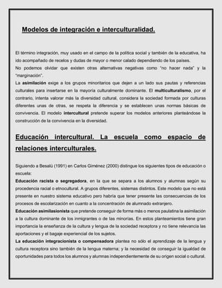 Modelos de integración e interculturalidad.
El término integración, muy usado en el campo de la política social y también de la educativa, ha
ido acompañado de recelos y dudas de mayor o menor calado dependiendo de los países.
No podemos olvidar que existen otras alternativas negativas como “no hacer nada” y la
“marginación”.
La asimilación exige a los grupos minoritarios que dejen a un lado sus pautas y referencias
culturales para insertarse en la mayoría culturalmente dominante. El multiculturalismo, por el
contrario, intenta valorar más la diversidad cultural, considera la sociedad formada por culturas
diferentes unas de otras, se respeta la diferencia y se establecen unas normas básicas de
convivencia. El modelo intercultural pretende superar los modelos anteriores planteándose la
construcción de la convivencia en la diversidad.
Educación intercultural. La escuela como espacio de
relaciones interculturales.
Siguiendo a Besalú (1991) en Carlos Giménez (2000) distingue los siguientes tipos de educación o
escuela:
Educación racista o segregadora, en la que se separa a los alumnos y alumnas según su
procedencia racial o etnocultural. A grupos diferentes, sistemas distintos. Este modelo que no está
presente en nuestro sistema educativo pero habría que tener presente las consecuencias de los
procesos de escolarización en cuanto a la concentración de alumnado extranjero.
Educación asimilasionista que pretende conseguir de forma más o menos paulatina la asimilación
a la cultura dominante de los inmigrantes o de las minorías. En estos planteamientos tiene gran
importancia la enseñanza de la cultura y lengua de la sociedad receptora y no tiene relevancia las
aportaciones y el bagaje experiencial de los sujetos.
La educación integracionista o compensadora plantea no sólo el aprendizaje de la lengua y
cultura receptora sino también de la lengua materna; y la necesidad de conseguir la igualdad de
oportunidades para todos los alumnos y alumnas independientemente de su origen social o cultural.
 