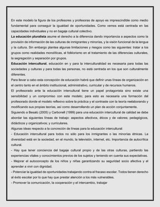En este modelo la figura de los profesores y profesoras de apoyo es imprescindible como medio
fundamental para conseguir la igualdad de oportunidades. Como vemos está centrada en las
capacidades individuales y no en bagaje cultural colectivo.
La educación pluralista asume el derecho a la diferencia dando importancia a aspectos como la
provisión de información de las culturas de inmigrantes y minorías, y la visión funcional de la lengua
y la cultura. Sin embargo plantea algunas limitaciones y riesgos como las siguientes: tratar a los
grupos como realidades monolíticas, el folklorismo en el tratamiento de las diferencias culturales,
la segregación y separación por grupos.
Educación intercultural, educación en y para la interculturalidad es necesaria para todas las
sociedades y culturas y para todas las personas, no está centrada en los que son culturalmente
diferentes.
Para llevar a cabo esta concepción de educación habrá que definir unas líneas de organización en
el centro tanto en el ámbito institucional, administrativo, curricular y de recursos humanos.
El profesorado ante la educación intercultural tiene un papel protagonista sino existe una
sensibilidad y un compromiso con este modelo; para esto es necesaria una formación del
profesorado donde el modelo reflexivo sobre la práctica y el contraste con la teoría reelaborando y
modificando sus propias teorías, así como desarrollando un plan de acción conjuntamente.
Siguiendo a Besalú (2005) y Carbonell (1999) para una educación intercultural de calidad se debe
abordar las siguientes líneas de trabajo: aspectos afectivos, éticos y de valores; pedagógicos,
didácticos y organizativos; y curriculares.
Algunas ideas respecto a la concreción de líneas para la educación intercultural:
- Educación intercultural para todos no sólo para los inmigrantes o las minorías étnicas. La
diversidad está en la sociedad, en el mundo, la televisión, internet, etc. Importancia de autocrítica
cultural.
- Hay que tener conciencia del bagaje cultural propio y de las otras culturas, partiendo las
experiencias vitales y conocimientos previos de los sujetos y teniendo en cuenta sus expectativas.
- Mejorar el autoconcepto de los niños y niñas garantizando su seguridad socio afectiva y el
aprender a vivir con dignidad.
- Potenciar la igualdad de oportunidades trabajando contra el fracaso escolar. Todos tienen derecho
al éxito escolar por lo que hay que prestar atención a los más vulnerables.
- Promover la comunicación, la cooperación y el intercambio, trabajar
 