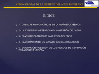  1.- CUENCAS HIDROGRÁFICAS DE LA PENÍNSULA IBÉRICA
 2.- LA EXPERIENCIA ESPAÑOLA EN LA GESTIÓN DEL AGUA
 3.- PLAN HIDROLÓGICO DE LA CUENCA DEL EBRO
 4.- ELABORACIÓN DE UN MAPA DE CAUDALES MÁXIMOS
 5.- EVALUACIÓN Y GESTIÓN DE LOS RIESGOS DE INUNDACIÓN
EN LA UNIÓN EUROPEA
ÍNDICE
VISIÓN GLOBAL DE LA GESTIÓN DEL AGUA EN ESPAÑA
 