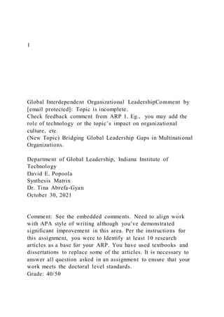 1
Global Interdependent Organizational LeadershipComment by
[email protected]: Topic is incomplete.
Check feedback comment from ARP 1. Eg., you may add the
role of technology or the topic’s impact on organizational
culture, etc.
(New Topic) Bridging Global Leadership Gaps in Multinational
Organizations.
Department of Global Leadership, Indiana Institute of
Technology
David E. Popoola
Synthesis Matrix
Dr. Tina Abrefa-Gyan
October 30, 2021
Comment: See the embedded comments. Need to align work
with APA style of writing although you’ve demonstrated
significant improvement in this area. Per the instructions for
this assignment, you were to Identify at least 10 research
articles as a base for your ARP. You have used textbooks and
dissertations to replace some of the articles. It is necessary to
answer all question asked in an assignment to ensure that your
work meets the doctoral level standards.
Grade: 40/50
 