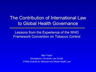 The Contribution of International Law
to Global Health Governance
Lessons from the Experience of the WHO
Framework Convention on Tobacco Control
Allyn Taylor
Georgetown University Law Center
O’Neill Institute for National and Global Health Law
 