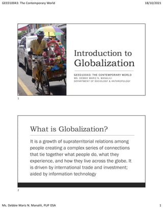 GEED10043: The Contemporary World 18/10/2021
Ms. Debbie Mariz N. Manalili, PUP DSA 1
Introduction to
Globalization
GEED10043: THE CONTEMPORARY WORLD
MS. DEBBIE MARIZ N. MANALILI
DEPARTMENT OF SOCIOLOGY & ANTHROPOLOGY
What is Globalization?
It is a growth of supraterritorial relations among
people creating a complex series of connections
that tie together what people do, what they
experience, and how they live across the globe. It
is driven by international trade and investment;
aided by information technology
1
2
 