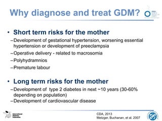 Why diagnose and treat GDM?
• Short term risks for the mother
–Development of gestational hypertension, worsening essential
hypertension or development of preeclampsia
–Operative delivery - related to macrosomia
–Polyhydramnios
–Premature labour
• Long term risks for the mother
–Development of type 2 diabetes in next ~10 years (30-60%
depending on population)
–Development of cardiovascular disease
CDA, 2013
Metzger, Buchanan, et al. 2007
 