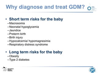 Why diagnose and treat GDM?
• Short term risks for the baby
–Macrosomia
–Neonatal hypoglycemia
–Jaundice
–Preterm birth
–Birth injury
–Hypocalcemia/ hypomagnesimia
–Respiratory distress syndrome
• Long term risks for the baby
–Obesity
–Type 2 diabetes
 