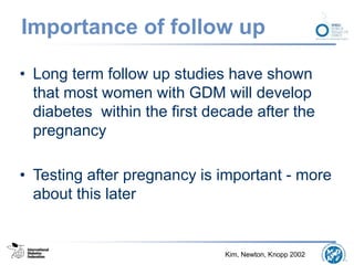 Importance of follow up
• Long term follow up studies have shown
that most women with GDM will develop
diabetes within the first decade after the
pregnancy
• Testing after pregnancy is important - more
about this later
Kim, Newton, Knopp 2002
 