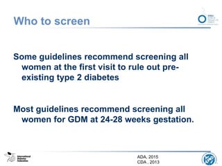 Who to screen
Some guidelines recommend screening all
women at the first visit to rule out pre-
existing type 2 diabetes
Most guidelines recommend screening all
women for GDM at 24-28 weeks gestation.
ADA, 2015
CDA , 2013
 