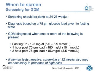 When to screen
Screening for GDM
• Screening should be done at 24-28 weeks
• Diagnosis based on a 75 gm glucose load given in fasting
state
• GDM diagnosed when one or more of the following is
present
• Fasting 92 - 125 mg/dl (5.0 – 6.9 mmol/L)
• 1 hour post 75 gm load >180 mg/dl (10 mmol/L)
• 2 hour post 75 gm load >153mg/dl (8.5 mmol/L)
• If woman tests negative, screening at 32 weeks also may
be necessary in presence of high risks
World Health Organization, 2013
 