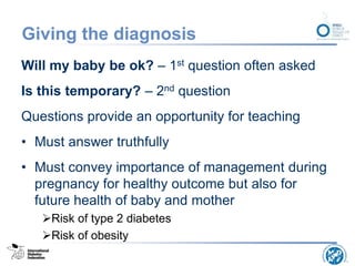 Giving the diagnosis
Will my baby be ok? – 1st question often asked
Is this temporary? – 2nd question
Questions provide an opportunity for teaching
• Must answer truthfully
• Must convey importance of management during
pregnancy for healthy outcome but also for
future health of baby and mother
Risk of type 2 diabetes
Risk of obesity
 
