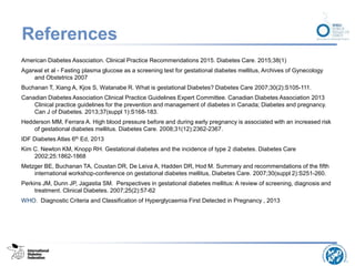 References
American Diabetes Association. Clinical Practice Recommendations 2015. Diabetes Care. 2015;38(1)
Agarwal et al - Fasting plasma glucose as a screening test for gestational diabetes mellitus, Archives of Gynecology
and Obstetrics 2007
Buchanan T, Xiang A, Kjos S, Watanabe R. What is gestational Diabetes? Diabetes Care 2007;30(2):S105-111.
Canadian Diabetes Association Clinical Practice Guidelines Expert Committee. Canadian Diabetes Association 2013
Clinical practice guidelines for the prevention and management of diabetes in Canada; Diabetes and pregnancy.
Can J of Diabetes. 2013;37(suppl 1):S168-183.
Hedderson MM, Ferrara A. High blood pressure before and during early pregnancy is associated with an increased risk
of gestational diabetes mellitus. Diabetes Care. 2008;31(12):2362-2367.
IDF Diabetes Atlas 6th Ed, 2013
Kim C. Newton KM, Knopp RH. Gestational diabetes and the incidence of type 2 diabetes. Diabetes Care
2002;25:1862-1868
Metzger BE, Buchanan TA, Coustan DR, De Leiva A, Hadden DR, Hod M. Summary and recommendations of the fifth
international workshop-conference on gestational diabetes mellitus, Diabetes Care. 2007;30(suppl 2):S251-260.
Perkins JM, Dunn JP, Jagastia SM. Perspectives in gestational diabetes mellitus: A review of screening, diagnosis and
treatment. Clinical Diabetes. 2007;25(2):57-62
WHO. Diagnostic Criteria and Classification of Hyperglycaemia First Detected in Pregnancy , 2013
 