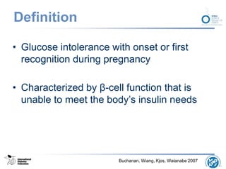 Definition
• Glucose intolerance with onset or first
recognition during pregnancy
• Characterized by β-cell function that is
unable to meet the body’s insulin needs
Buchanan, Wiang, Kjos, Watanabe 2007
 