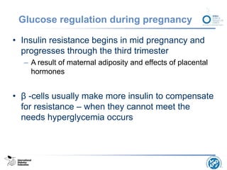 Glucose regulation during pregnancy
• Insulin resistance begins in mid pregnancy and
progresses through the third trimester
– A result of maternal adiposity and effects of placental
hormones
• β -cells usually make more insulin to compensate
for resistance – when they cannot meet the
needs hyperglycemia occurs
 