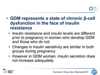 • GDM represents a state of chronic β-cell
dysfunction in the face of insulin
resistance
• Insulin resistance and insulin levels are different
prior to pregnancy in women who develop GDM
and those who do not
• Changes in insulin sensitivity are similar in both
groups during pregnancy
• However in GDM women, insulin secretion does
not increase adequately
Buchanan, Wiang, Kjos, Watanabe 2007
 