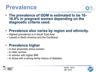 Prevalence
• The prevalence of GDM is estimated to be 10-
16.9% in pregnant women depending on the
diagnostic criteria used.
• Prevalence also varies by region and ethnicity.
• Highest prevalence is in South East Asia
• Lowest in North America and the Caribbean
• Prevalence higher
– in less physically active women.
– In older women
– In women with higher BMI
– In those with a strong family history of diabetes
WHO, 2013
IDF, 2013
 