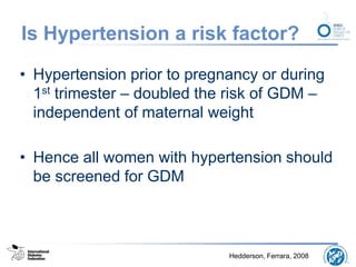 Is Hypertension a risk factor?
• Hypertension prior to pregnancy or during
1st trimester – doubled the risk of GDM –
independent of maternal weight
• Hence all women with hypertension should
be screened for GDM
Hedderson, Ferrara, 2008
 