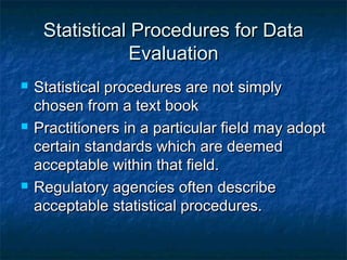 Statistical Procedures for DataStatistical Procedures for Data
EvaluationEvaluation
 Statistical procedures are not simplyStatistical procedures are not simply
chosen from a text bookchosen from a text book
 Practitioners in a particular field may adoptPractitioners in a particular field may adopt
certain standards which are deemedcertain standards which are deemed
acceptable within that field.acceptable within that field.
 Regulatory agencies often describeRegulatory agencies often describe
acceptable statistical procedures.acceptable statistical procedures.
 