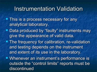 Instrumentation ValidationInstrumentation Validation
 This is a process necessary for anyThis is a process necessary for any
analytical laboratory.analytical laboratory.
 Data produced by “faulty” instruments mayData produced by “faulty” instruments may
give the appearance of valid data.give the appearance of valid data.
 The frequency for calibration, re-validationThe frequency for calibration, re-validation
and testing depends on the instrumentand testing depends on the instrument
and extent of its use in the laboratory.and extent of its use in the laboratory.
 Whenever an instrument’s performance isWhenever an instrument’s performance is
outside the “control limits” reports must beoutside the “control limits” reports must be
discontinueddiscontinued
 
