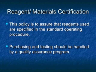 Reagent/ Materials CertificationReagent/ Materials Certification
 This policy is to assure that reagents usedThis policy is to assure that reagents used
are specified in the standard operatingare specified in the standard operating
procedure.procedure.
 Purchasing and testing should be handledPurchasing and testing should be handled
by a quality assurance program.by a quality assurance program.
 