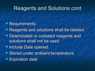 Reagents and Solutions contReagents and Solutions cont
 Requirements:Requirements:
 Reagents and solutions shall be labeledReagents and solutions shall be labeled
 Deteriorated or outdated reagents andDeteriorated or outdated reagents and
solutions shall not be usedsolutions shall not be used
 Include Date openedInclude Date opened
 Stored under ambient temperatureStored under ambient temperature
 Expiration dateExpiration date
 