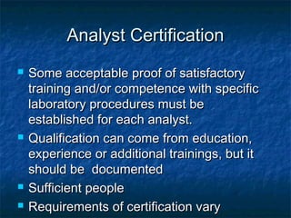 Analyst CertificationAnalyst Certification
 Some acceptable proof of satisfactorySome acceptable proof of satisfactory
training and/or competence with specifictraining and/or competence with specific
laboratory procedures must belaboratory procedures must be
established for each analyst.established for each analyst.
 Qualification can come from education,Qualification can come from education,
experience or additional trainings, but itexperience or additional trainings, but it
should be documentedshould be documented
 Sufficient peopleSufficient people
 Requirements of certification varyRequirements of certification vary
 