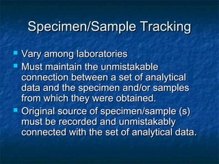 Specimen/Sample TrackingSpecimen/Sample Tracking
 Vary among laboratoriesVary among laboratories
 Must maintain the unmistakableMust maintain the unmistakable
connection between a set of analyticalconnection between a set of analytical
data and the specimen and/or samplesdata and the specimen and/or samples
from which they were obtained.from which they were obtained.
 Original source of specimen/sample (s)Original source of specimen/sample (s)
must be recorded and unmistakablymust be recorded and unmistakably
connected with the set of analytical data.connected with the set of analytical data.
 