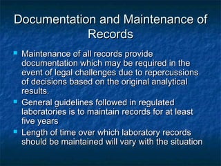 Documentation and Maintenance ofDocumentation and Maintenance of
RecordsRecords
 Maintenance of all records provideMaintenance of all records provide
documentation which may be required in thedocumentation which may be required in the
event of legal challenges due to repercussionsevent of legal challenges due to repercussions
of decisions based on the original analyticalof decisions based on the original analytical
results.results.
 General guidelines followed in regulatedGeneral guidelines followed in regulated
laboratories is to maintain records for at leastlaboratories is to maintain records for at least
five yearsfive years
 Length of time over which laboratory recordsLength of time over which laboratory records
should be maintained will vary with the situationshould be maintained will vary with the situation
 