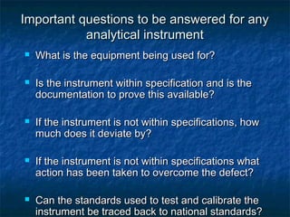 Important questions to be answered for anyImportant questions to be answered for any
analytical instrumentanalytical instrument
 What is the equipment being used for?What is the equipment being used for?
 Is the instrument within specification and is theIs the instrument within specification and is the
documentation to prove this available?documentation to prove this available?
 If the instrument is not within specifications, howIf the instrument is not within specifications, how
much does it deviate by?much does it deviate by?
 If the instrument is not within specifications whatIf the instrument is not within specifications what
action has been taken to overcome the defect?action has been taken to overcome the defect?
 Can the standards used to test and calibrate theCan the standards used to test and calibrate the
instrument be traced back to national standards?instrument be traced back to national standards?
 