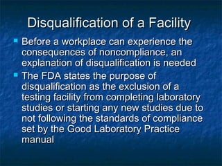 Disqualification of a FacilityDisqualification of a Facility
 Before a workplace can experience theBefore a workplace can experience the
consequences of noncompliance, anconsequences of noncompliance, an
explanation of disqualification is neededexplanation of disqualification is needed
 The FDA states the purpose ofThe FDA states the purpose of
disqualification as the exclusion of adisqualification as the exclusion of a
testing facility from completing laboratorytesting facility from completing laboratory
studies or starting any new studies due tostudies or starting any new studies due to
not following the standards of compliancenot following the standards of compliance
set by the Good Laboratory Practiceset by the Good Laboratory Practice
manualmanual
 
