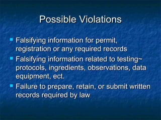 Possible ViolationsPossible Violations
 Falsifying information for permit,Falsifying information for permit,
registration or any required recordsregistration or any required records
 Falsifying information related to testing~Falsifying information related to testing~
protocols, ingredients, observations, dataprotocols, ingredients, observations, data
equipment, ect.equipment, ect.
 Failure to prepare, retain, or submit writtenFailure to prepare, retain, or submit written
records required by lawrecords required by law
 