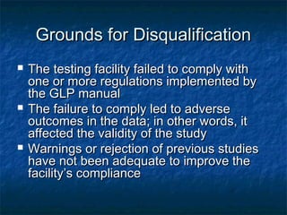 Grounds for DisqualificationGrounds for Disqualification
 The testing facility failed to comply withThe testing facility failed to comply with
one or more regulations implemented byone or more regulations implemented by
the GLP manualthe GLP manual
 The failure to comply led to adverseThe failure to comply led to adverse
outcomes in the data; in other words, itoutcomes in the data; in other words, it
affected the validity of the studyaffected the validity of the study
 Warnings or rejection of previous studiesWarnings or rejection of previous studies
have not been adequate to improve thehave not been adequate to improve the
facility’s compliancefacility’s compliance
 